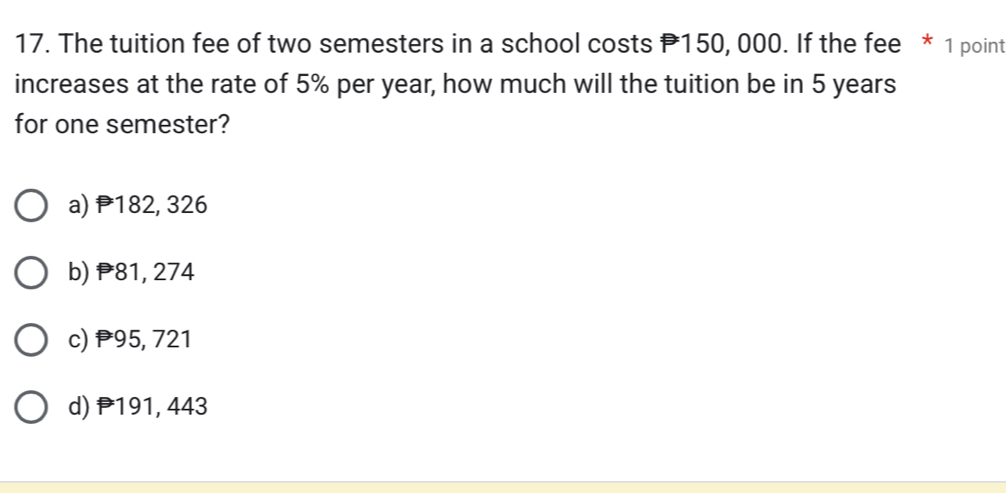 The tuition fee of two semesters in a school costs P150, 000. If the fee * 1 point
increases at the rate of 5% per year, how much will the tuition be in 5 years
for one semester?
a) P182, 326
b) 81, 274
c) P95, 721
d) P191, 443