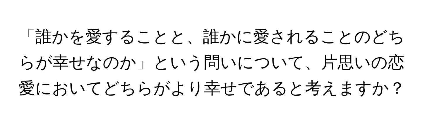 「誰かを愛することと、誰かに愛されることのどちらが幸せなのか」という問いについて、片思いの恋愛においてどちらがより幸せであると考えますか？