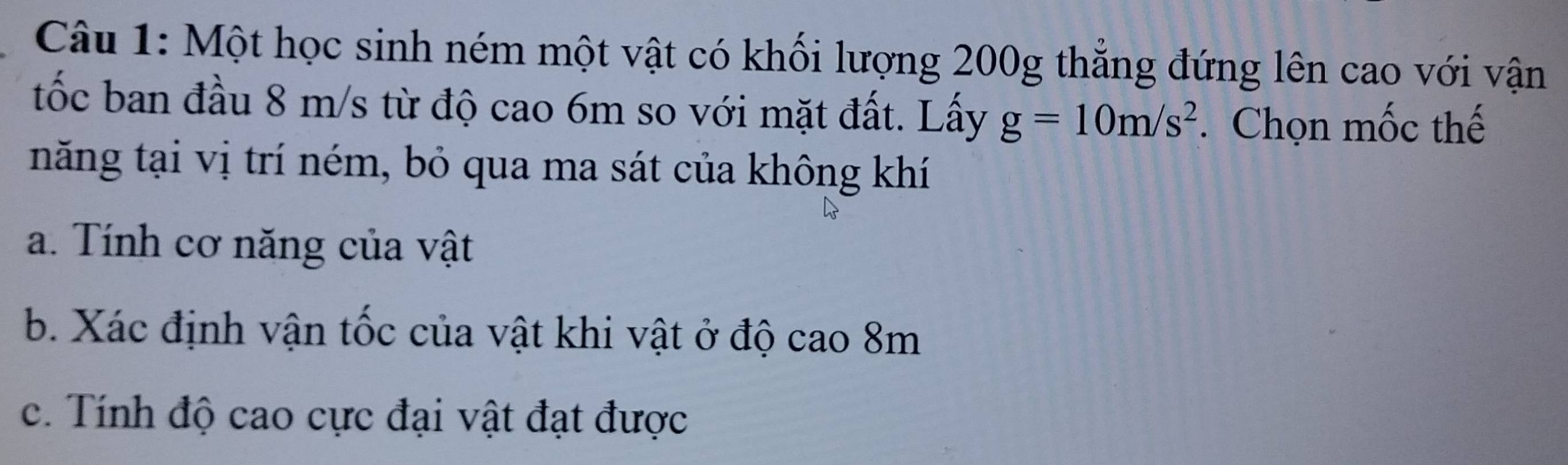 Một học sinh ném một vật có khối lượng 200g thắng đứng lên cao với vận 
tốc ban đầu 8 m/s từ độ cao 6m so với mặt đất. Lấy g=10m/s^2. Chọn mốc thế 
năng tại vị trí ném, bỏ qua ma sát của không khí 
a. Tính cơ năng của vật 
b. Xác định vận tốc của vật khi vật ở độ cao 8m
c. Tính độ cao cực đại vật đạt được