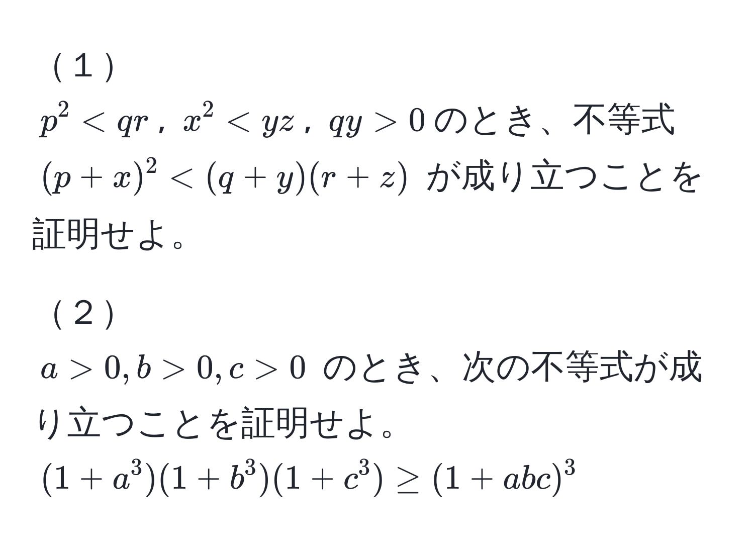 １  
$p^2 < qr$, $x^2 < yz$, $qy > 0$のとき、不等式 $(p+x)^2 < (q+y)(r+z)$ が成り立つことを証明せよ。  

２  
$a > 0, b > 0, c > 0$ のとき、次の不等式が成り立つことを証明せよ。  
$(1+a^3)(1+b^3)(1+c^3) ≥ (1+abc)^3$