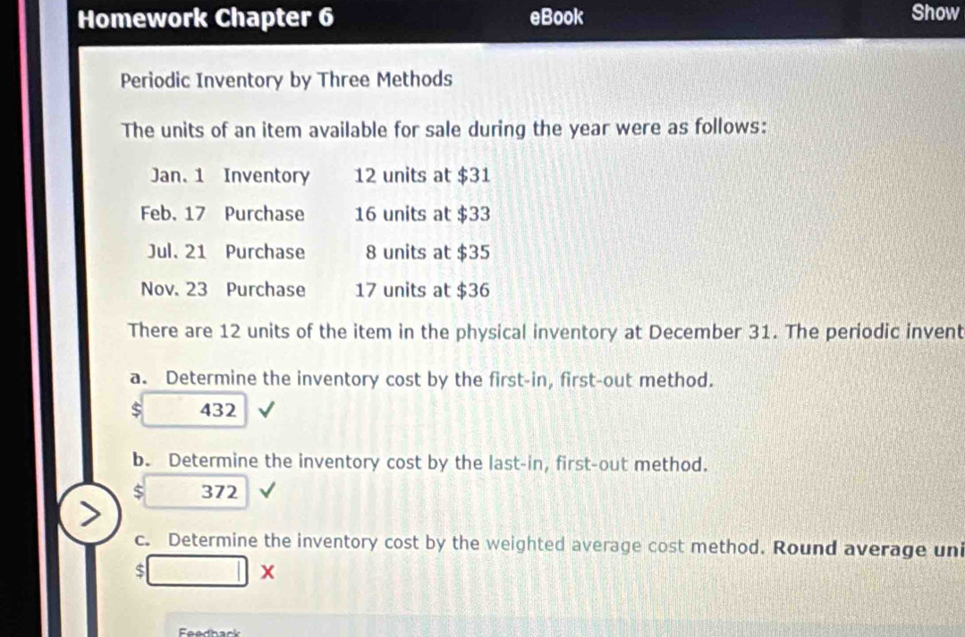 Homework Chapter 6 eBook Show 
Periodic Inventory by Three Methods 
The units of an item available for sale during the year were as follows: 
Jan. 1 Inventory 12 units at $31
Feb. 17 Purchase 16 units at $33
Jul. 21 Purchase 8 units at $35
Nov. 23 Purchase 17 units at $36
There are 12 units of the item in the physical inventory at December 31. The periodic invent 
a. Determine the inventory cost by the first-in, first-out method.
$ 432
b. Determine the inventory cost by the last-in, first-out method.
$ 372
c. Determine the inventory cost by the weighted average cost method. Round average uni 
S □ x