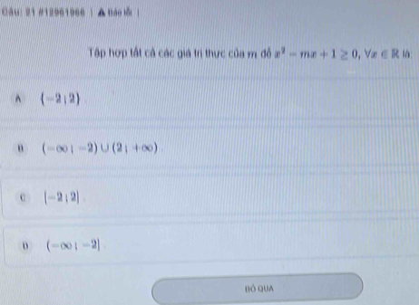 21 #12961966 | ▲ Báo lỗi ]
Tập hợp tất cả các giá trị thực của m đỗ x^2-mx+1≥ 0, forall x∈ R là
^  -2,2
(-∈fty ,-2)∪ (2;+∈fty )
c [-2,2]
D (-∈fty ;-2]
Bò QuA