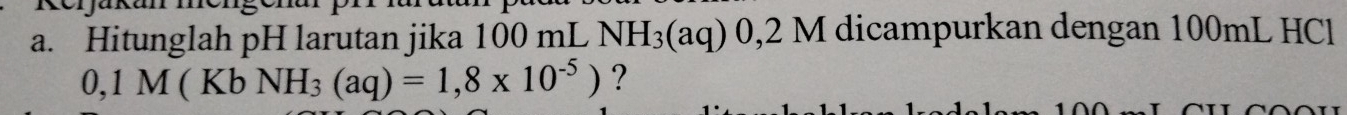 Hitunglah pH larutan jika 100 mL NH_3(aq) 0,2 M I dicampurkan dengan 100mL HCl
0,1M(KbNH_3(aq)=1,8* 10^(-5)) ?