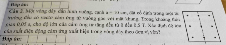 Đáp án: 
Câu 2. Một vòng dây dẫn hình vuông, cạnh a=10cm , đặt cố định trong một từ 
trường đều có vectơ cảm ứng từ vuông góc với mặt khung. Trong khoảng thời 
gian 0,05 s, cho độ lớn của cảm ứng từ tăng đều từ 0 đến 0,5 T. Xác định độ lớn 
của suất điện động cảm ứng xuất hiện trong vòng dây theo đơn vị vôn? 
Đáp án: