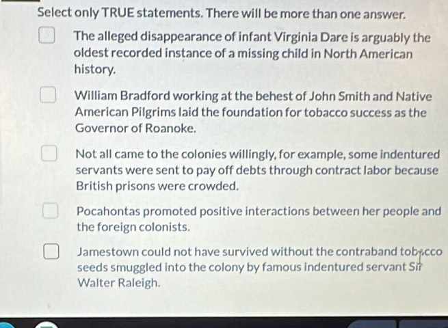 Select only TRUE statements. There will be more than one answer.
The alleged disappearance of infant Virginia Dare is arguably the
oldest recorded instance of a missing child in North American
history.
William Bradford working at the behest of John Smith and Native
American Pilgrims laid the foundation for tobacco success as the
Governor of Roanoke.
Not all came to the colonies willingly, for example, some indentured
servants were sent to pay off debts through contract labor because
British prisons were crowded.
Pocahontas promoted positive interactions between her people and
the foreign colonists.
Jamestown could not have survived without the contraband tobacco
seeds smuggled into the colony by famous indentured servant Sir
Walter Raleigh.