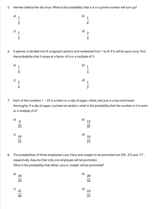 Hermie rolled a fair die once. What is the probability that a 4 or a prime number will turn up?
a)
 1/2 
b)
 1/6 
c)
 1/3 
d)
 2/3 
6. A spinner is divided into 8 congruent sectors and numbered from 1 to 8. If it will be spun once, find
the probability that it stops at a factor of 6 or a multiple of 3.
a)
 1/8 
b)
 1/4 
c)
 3/8 
d)
 1/2 
7. Each of the numbers 1 - 25 is written on a slip of paper, rolled, and put in a box and mixed
thoroughly. If a slip of paper is picked at random, what is the probability that the number in it is even
or a multiple of 4?
a)
b)
 9/25 
 12/25 
c)  18/25 
d)  16/25 
8. The probabilities of three employees Lara, Mary and Joseph to be promoted are 3/8 , 2/5 and 1/7 ,
respectively. Assume that only one employee will be promoted.
What is the probability that either Lara or Joseph will be promoted?
a)
 29/35 
b)
 29/56 
c)
 31/40 
d)  19/35 