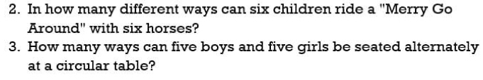 In how many different ways can six children ride a "Merry Go 
Around" with six horses? 
3. How many ways can five boys and five girls be seated alternately 
at a circular table?