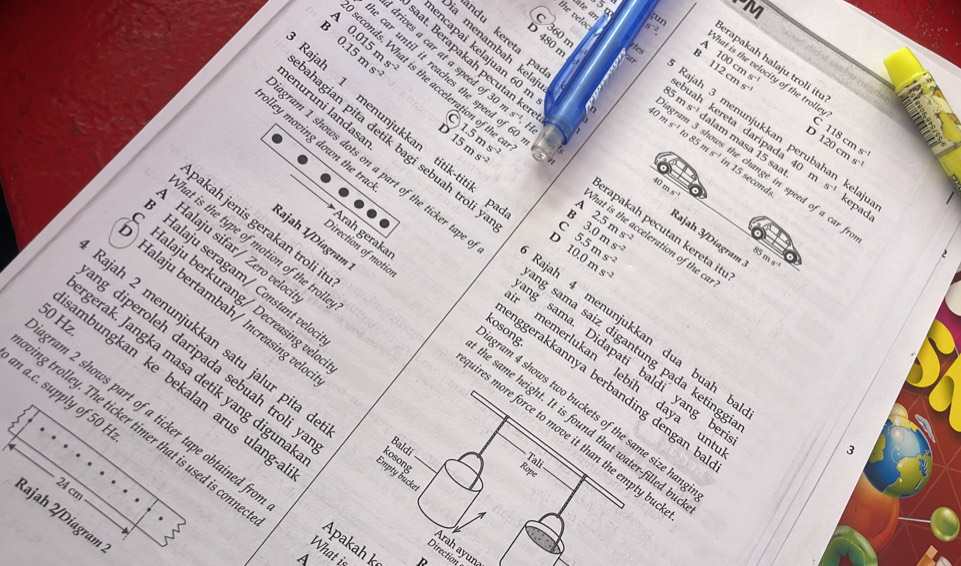 ate an ;un
1V1
the veloc
0.015ms^(-2)
360 m
s^(-2)
ndu kereta pa
D 480 n
0.15ms^(-2)
a menambah kela
encapai kelajuan 60 r
Irives a car at a speed of 3
100cms^(-1)
erapakah halaju troli it
at. Berapakah pecutan ke s^4
112cms^(-1)
1 hat is the velocity of the trolle
car until it reaches the speed of 60 m 1.5ms^(-2) H
B > conds. What is the acceleration of the
35 n
40 a s^(-1)
lenuruni landasa
a buah kereta daripada 40
C
C
Rajah 3 menunjukkan perub kelajua
olley moving down the tra
15ms^(-2)
120c
D 118cms^(-1)
hagian pita detik bagi sebuah troli !
alam masa 15 saª sein s^(-1)
the chan
ns^(-1)
ajah 1 menunjukkan titik-titik hat is the acceleration of 
a ms^(-1)to85ms^(-1) in 15 seconds speed of a car fro
40 m
A
kepada
B 2.5ms^(-2)
bakah jenis gerakan troli it^(3.0ms^-2)
erapakah pecutan kereta it
Rajah 3/Diagram ms^(-1)
D 5.5ms^(-2)
eat is the type of motion of the trol.
Halaju sifar/ Zero veloc
ram 1 shows dots on a part of the ticker tap g sama. Didapati baldi yang be
10.0ms^(-2) a_1
Halaju seragam/ Constant velo
Halaju berkurang/ Decreasing veld
Halaju bertambah/ Increasing vele
kosong
Rajah 4 menunjukkan dua buah b
g sama saiz digantung pada ketingg
Arah gerakaı gram 4 shows two buckets of the same size han
ram 2 shows part of a ticker tape obtained fr 50 Hz.
łajah 1/Diagram aires more force to move it than the empty bu 
Direction of motic he same height. It is found that water-filled be
Jajah 2 menunjukkan satu jalur pita d Empty bucke.
memerlukan lebih daya ur
gerak. Jangka masa detik yang diguna Baldi
nggerakkannya berbanding dengan b
mbungkan ke bekalan arus ulang.
an a.c. supply of 50 H
g diperoleh daripada sebuah troli y Direction
ing trolley. The ticker timer that is used is conn
3
kosong
Tali
Rope
24 cm
Rajah 2/Diagram 
Apakah k
Arah ayuna
What is
D D