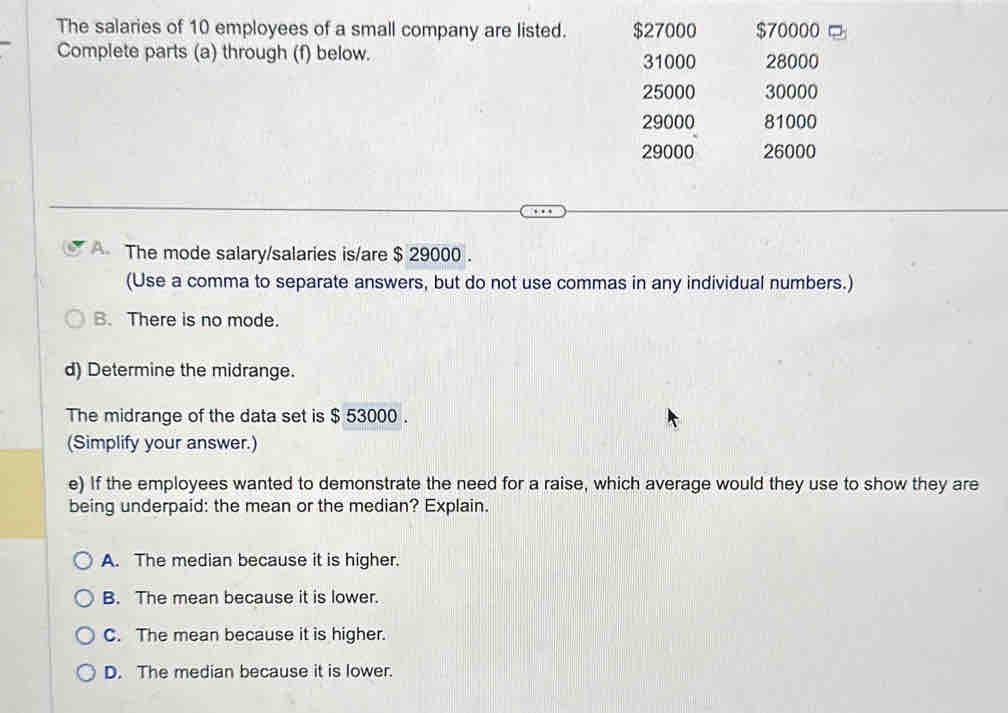 The salaries of 10 employees of a small company are listed. $27000 $70000
Complete parts (a) through (f) below. 31000 28000
25000 30000
29000 81000
29000 26000
A The mode salary/salaries is/are $ 29000.
(Use a comma to separate answers, but do not use commas in any individual numbers.)
B. There is no mode.
d) Determine the midrange.
The midrange of the data set is $ 53000.
(Simplify your answer.)
e) If the employees wanted to demonstrate the need for a raise, which average would they use to show they are
being underpaid: the mean or the median? Explain.
A. The median because it is higher.
B. The mean because it is lower.
C. The mean because it is higher.
D. The median because it is lower.