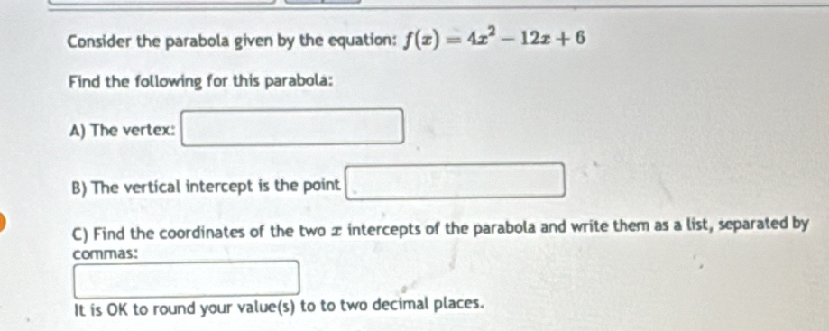 Consider the parabola given by the equation: f(x)=4x^2-12x+6
Find the following for this parabola: 
A) The vertex: □ 
B) The vertical intercept is the point □
C) Find the coordinates of the two x intercepts of the parabola and write them as a list, separated by 
commas: 
□ 
1^(frac □)□ 
It is OK to round your value(s) to to two decimal places.