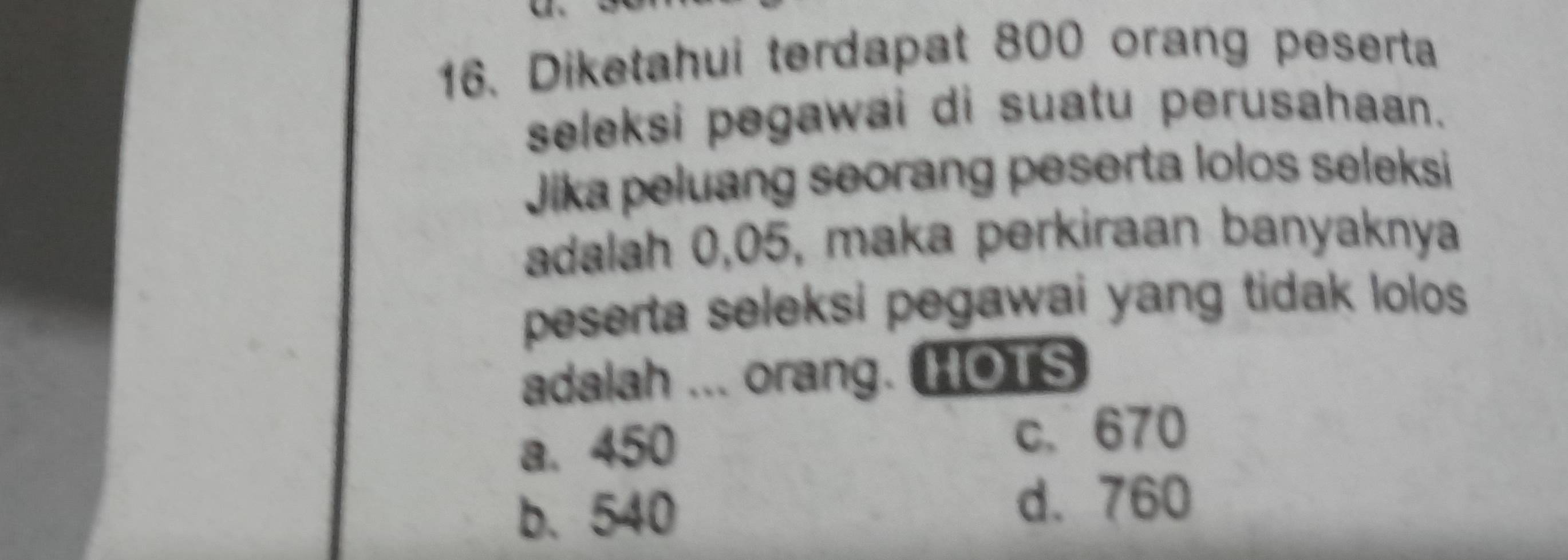 Diketahui terdapat 800 orang peserta
seleksi pegawai di suatu perusahaan.
Jika peluang seorang peserta lolos seleksi
adalah 0,05, maka perkiraan banyaknya
peserta seleksi pegawai yang tidak lolos.
adalah ... orang. HOTS
a. 450
c、 670
b. 540
d. 760