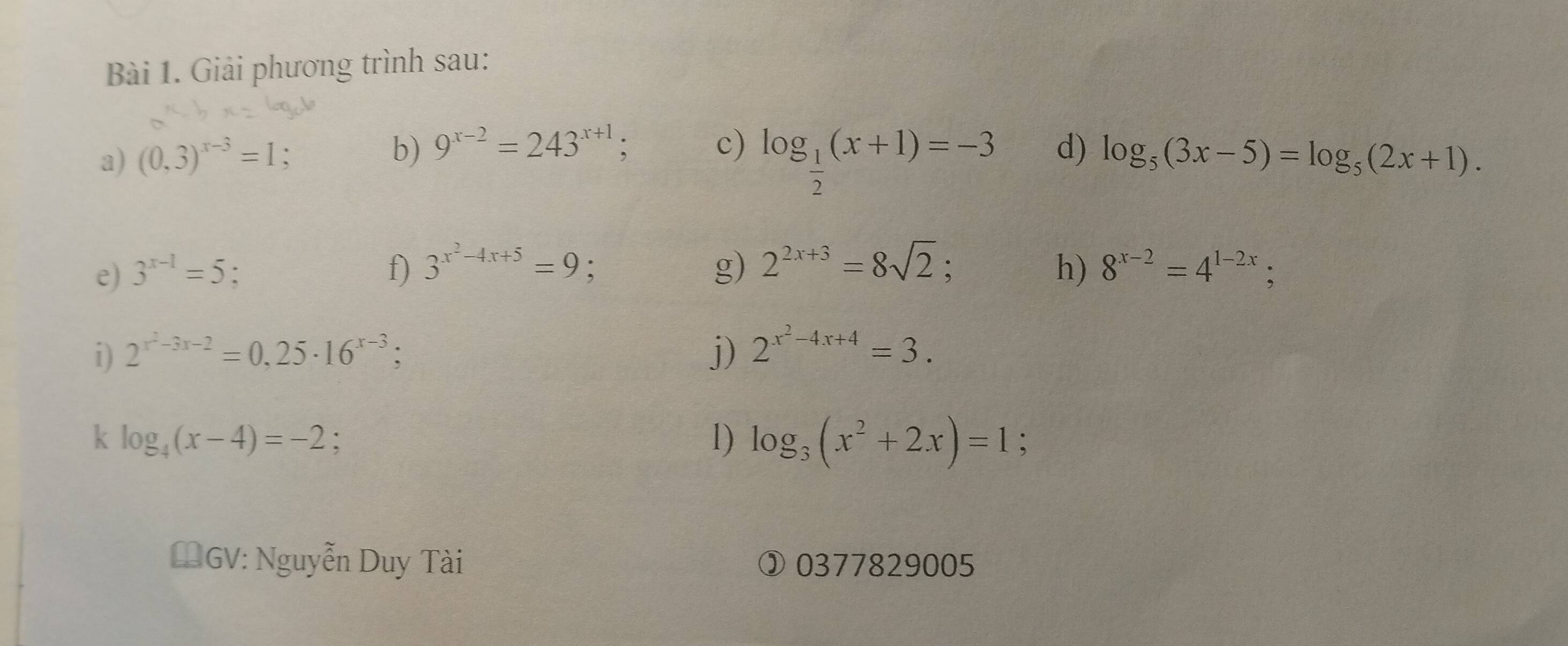 Giải phương trình sau: 
b) 9^(x-2)=243^(x+1); 
a) (0,3)^x-3=1 : c) log _ 1/2 (x+1)=-3 d) log _5(3x-5)=log _5(2x+1). 
e) 3^(x-1)=5 : f) 3^(x^2)-4x+5=9 : g) 2^(2x+3)=8sqrt(2)
h) 8^(x-2)=4^(1-2x); 
i) 2^(x^2)-3x-2=0,25· 16^(x-3); j) 2^(x^2)-4x+4=3. 
1) log _3(x^2+2x)=1
k log _4(x-4)=-2. : 
#GV: Nguyễn Duy Tài ③ 0377829005