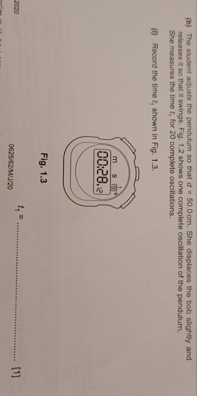 The student adjusts the pendulum so that d=50.0cm. She displaces the bob slightly and
releases it so that it swings. Fig. 1.2 shows one complete oscillation of the pendulum.
She measures the time t_1 for 20 complete oscillations.
(i) Record the time t_1 shown in Fig. 1.3.
Fig. 1.3
t_1= _
2020 0625/62/M/J/20
[1]