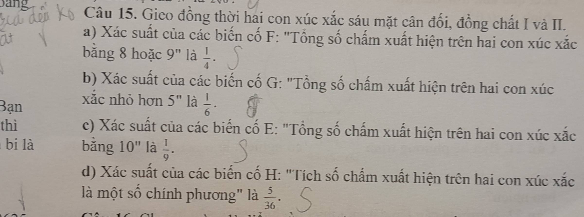 bang 
Câu 15. Gieo đồng thời hai con xúc xắc sáu mặt cân đổi, đồng chất I và II. 
a) Xác suất của các biến cố F: "Tổng số chấm xuất hiện trên hai con xúc xắc 
bằng 8 hoặc 9'' là  1/4 ·
b) Xác suất của các biến cố G: "Tổng số chấm xuất hiện trên hai con xúc 
Bạn 
xắc nhỏ hơn 5^n là  1/6 ·
thì c) Xác suất của các biến cố E: "Tổng số chấm xuất hiện trên hai con xúc xắc 
bi là bằng 10'' là  1/9 . 
d) Xác suất của các biến cố H: "Tích số chấm xuất hiện trên hai con xúc xắc 
là một số chính phương" là  5/36 .