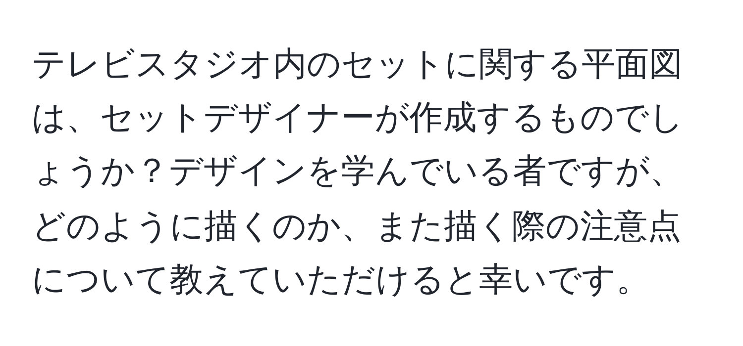 テレビスタジオ内のセットに関する平面図は、セットデザイナーが作成するものでしょうか？デザインを学んでいる者ですが、どのように描くのか、また描く際の注意点について教えていただけると幸いです。