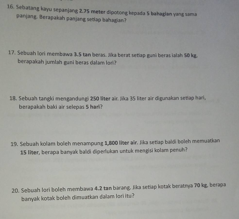 Sebatang kayu sepanjang 2.75 meter dipotong kepada 5 bahagian yang sama 
panjang. Berapakah panjang setiap bahagian? 
17. Sebuah lori membawa 3.5 tan beras. Jika berat setiap guni beras ialah 50 kg, 
berapakah jumlah guni beras dalam lori? 
18. Sebuah tangki mengandungi 250 liter air. Jika 35 liter air digunakan setiap hari, 
berapakah baki air selepas 5 hari? 
19. Sebuah kolam boleh menampung 1,800 liter air. Jika setiap baldi boleh memuatkan
15 liter, berapa banyak baldi diperlukan untuk mengisi kolam penuh? 
20. Sebuah lori boleh membawa 4.2 tan barang. Jika setiap kotak beratnya 70 kg, berapa 
banyak kotak boleh dimuatkan dalam lori itu?