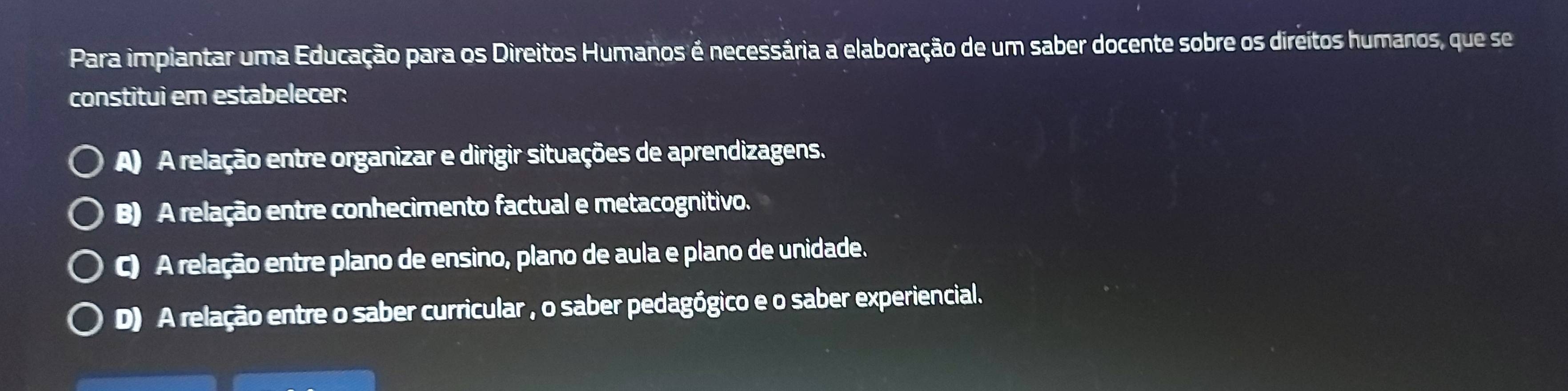 Para impiantar uma Educação para os Direitos Humanos é necessária a elaboração de um saber docente sobre os direitos humanos, que se
constitui em estabelecer:
A) A relação entre organizar e dirigir situações de aprendizagens.
B) A relação entre conhecimento factual e metacognitivo.
C) A relação entre plano de ensino, plano de aula e plano de unidade.
D) A relação entre o saber curricular , o saber pedagógico e o saber experiencial.