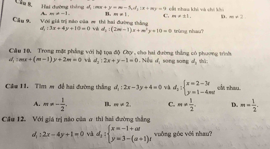 Cầu 8. Hai đường thắng d_1:mx+y=m-5, d_2:x+my=9 cắt nhau khi và chỉ khi
A. m!= -1. B. m!= 1.
C. m!= ± 1. D. m!= 2. 
Câu 9. Với giá trị nào của m thì hai đường thẳng
d_1:3x+4y+10=0 và d_2:(2m-1)x+m^2y+10=0 trùng nhau?
Câu 10. Trong mặt phẳng với hệ tọa độ Oxy, cho hai đường thằng có phương trình
d_1:mx+(m-1)y+2m=0 và d_2:2x+y-1=0. Nếu d_1 song song d_2 thì:
Câu 11. Tìm m để hai đường thẳng d_1:2x-3y+4=0 và d_2:beginarrayl x=2-3t y=1-4mtendarray. cắt nhau.
A. m!= - 1/2 . m!=  1/2 . m= 1/2 .
B. m!= 2. C. D.
Câu 12. Với giá trị nào của a thì hai đường thẳng
d_1:2x-4y+1=0 và d_2:beginarrayl x=-1+at y=3-(a+1)tendarray. vuông góc với nhau?