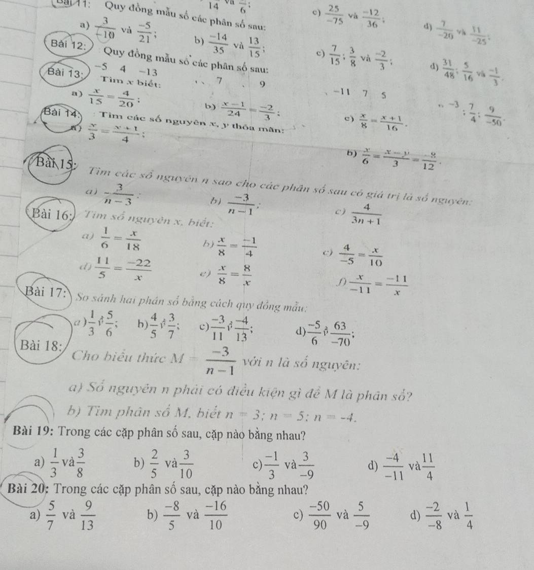 14 overline 6:
Bay 1:   Quy đồng mẫu số các phân số sau:
c)  25/-75  và  (-12)/36 ; d)  7/-20  v  11/-25 ;
a)  3/-10  vù  (-5)/21  b)  (-14)/35  và  13/15 ;
Bài 12: ) :Quy đồng mẫu số các phân số sau:
c)  7/15 : 3/8  và  (-2)/3 ; d)  31/48 ; 5/16  v  (-1)/3 ,
-5 4 -13 7 9
Bài 13 Tìm x biết:
-11
a)  x/15 = 4/20 : 7 5
b)  (x-1)/24 = (-2)/3 : ,-3;frac ^-4; 7/4 : 9/-50 .
c)  x/8 = (x+1)/16 .
Bài 14 : Tìm các số nguyên x, y thỏa mãn:
 x/3 = (x+1)/4  :
b)  x/6 = (x-y)/3 = (-3)/12 .
Bài 15 Tìm các số nguyên n sao cho các phân số sau có giá trị là số nguyên:
a)  3/n-3 .  (-3)/n-1 .  4/3n+1 
6)
c)
Bài 16: Tim số nguyên x, biết:
a)  1/6 = x/18 
b)  x/8 = (-1)/4 
c)  4/-5 = x/10 
d)  11/5 = (-22)/x  e)  x/8 = 8/x 
 x/-11 = (-11)/x 
Bài 17: So sánh hai phán số bằng cách quy đồng mẫu:
a )  1/3 ; 5/6 ;. b  4/5 ; 3/7 ; c)  (-3)/11   (-4)/13 ; d)  (-5)/6   63/-70 ;
Bài 18: Cho biểu thức M= (-3)/n-1  với n là số nguyên:
a) Số nguyên n phải có điều kiện gì đề M là phân so
b) Tim phân số M, biết n=3;n=5;n=-4.
Bài 19: Trong các cặp phân số sau, cặp nào bằng nhau?
a)  1/3  và  3/8  b)  2/5  và  3/10  c)  (-1)/3  và  3/-9  d)  (-4)/-11  và  11/4 
Bài 20: Trong các cặp phân số sau, cặp nào bằng nhau?
a)  5/7  và  9/13  b)  (-8)/5  và  (-16)/10  c)  (-50)/90  và  5/-9  d)  (-2)/-8  và  1/4 