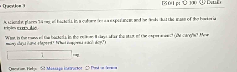 つ 100 Details 
A scientist places 24 mg of bacteria in a culture for an experiment and he finds that the mass of the bacteria 
triples every day. 
What is the mass of the bacteria in the culture 6 days after the start of the experiment? (Be careful! How 
many days have elapsed? What happens each day?) 
□ I □ mg
Question Help: - Message instructor 〇 Post to forum