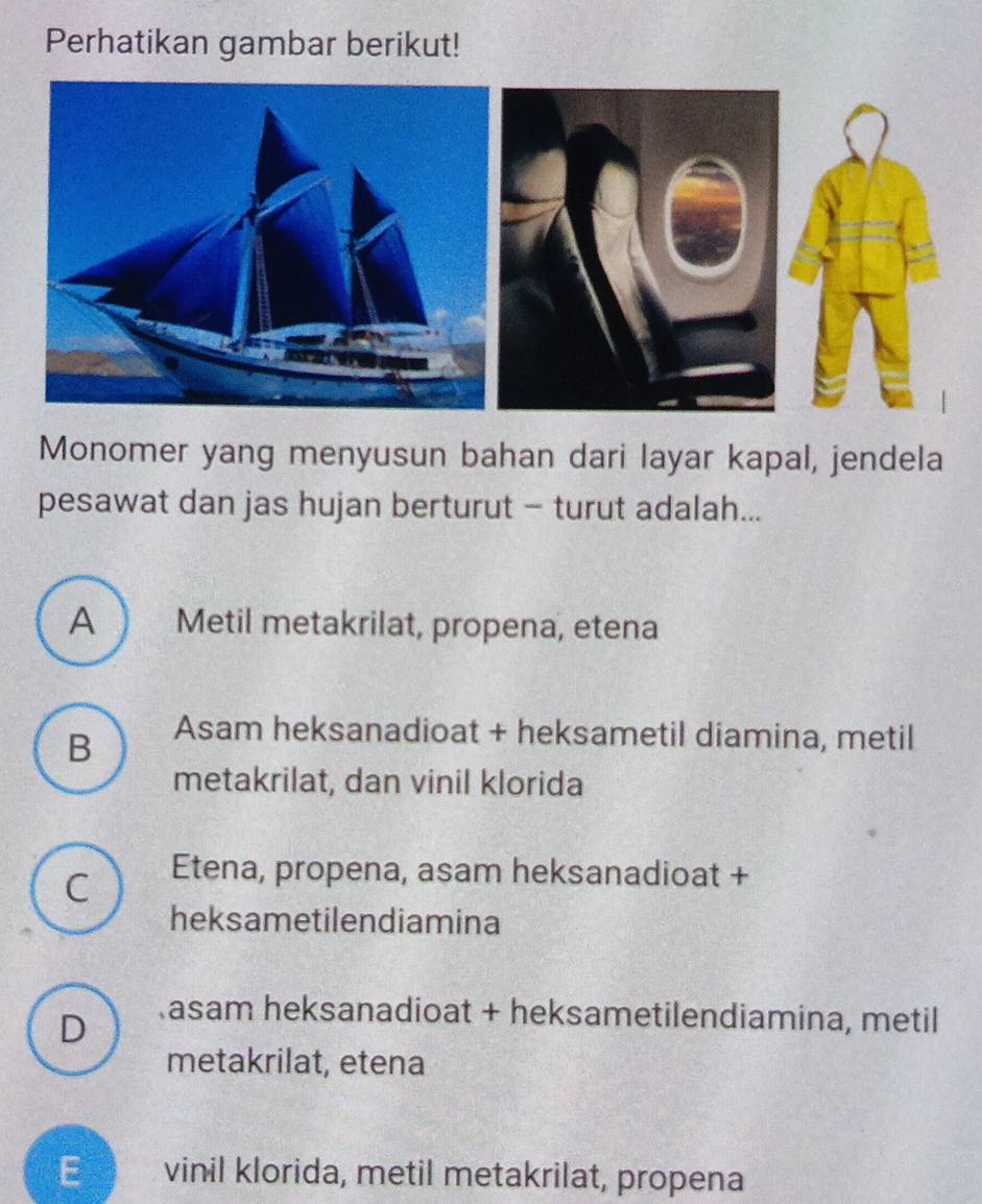 Perhatikan gambar berikut!
Monomer yang menyusun bahan dari layar kapal, jendela
pesawat dan jas hujan berturut - turut adalah...
A Metil metakrilat, propena, etena
B
Asam heksanadioat + heksametil diamina, metil
metakrilat, dan vinil klorida
C Etena, propena, asam heksanadioat +
heksametilendiamina
D
asam heksanadioat + heksametilendiamina, metil
metakrilat, etena
E vinil klorida, metil metakrilat, propena