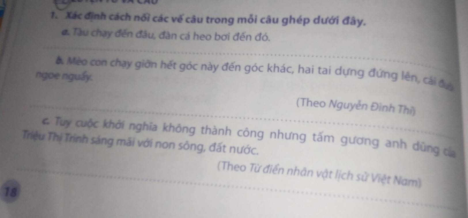 Xác định cách nổi các vế câu trong mỗi câu ghép dưới đây. 
đ. Tàu chạy đến đầu, đàn cá heo bơi đến đó. 
a. Mèo con chạy giữn hết góc này đến góc khác, hai tai dựng đứng lên, cái đưi 
ngoe nguẩy. 
(Theo Nguyễn Đình Thi) 
C Tuy cuộc khởi nghĩa không thành công nhưng tấm gương anh dũng ca 
Triệu Thị Trinh sáng mãi với non sông, đất nước. 
(Theo Từ điển nhân vật lịch sử Việt Nam)
18