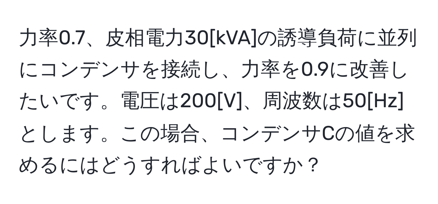 力率0.7、皮相電力30[kVA]の誘導負荷に並列にコンデンサを接続し、力率を0.9に改善したいです。電圧は200[V]、周波数は50[Hz]とします。この場合、コンデンサCの値を求めるにはどうすればよいですか？