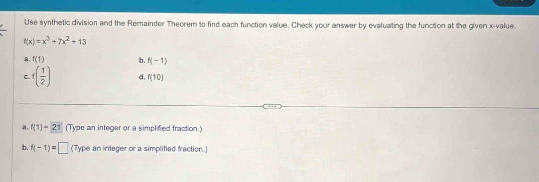 Use synthetic division and the Remainder Theorem to find each function value. Check your answer by evaluating the function at the given x -value.
f(x)=x^3+7x^2+13
a. f(1) b. f(-1)
C. f( 1/2 ) d. f(10)
a. f(1)=21 (Type an integer or a simplified fraction.)
b. f(-1)=□ (Type an integer or a simplified fraction.)