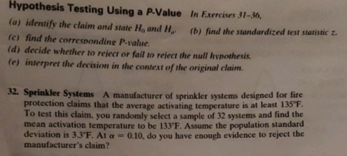 Hypothesis Testing Using a P -Value In Exercises 3 1- 36, 
(a) identify the claim and state H_0 and H_a. (b) find the standardized test statistic z. 
(c) find the corresponding P -value. 
(d) decide whether to reject or fail to reject the null hypothesis. 
(e) interpret the decision in the context of the original claim. 
32. Sprinkler Systems A manufacturer of sprinkler systems designed for fire 
protection claims that the average activating temperature is at least 135°F. 
To test this claim, you randomly select a sample of 32 systems and find the 
mean activation temperature to be 133°F. Assume the population standard 
deviation is 3.3°F. alpha =0.10 , do you have enough evidence to reject the 
manufacturer's claim?