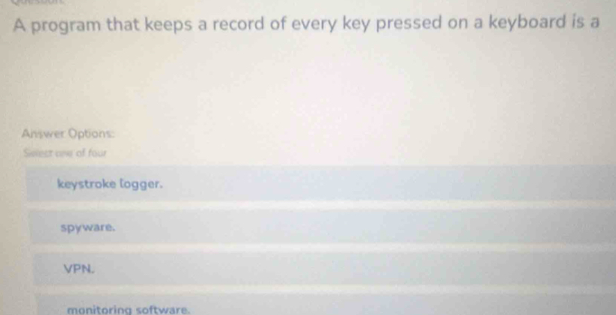 A program that keeps a record of every key pressed on a keyboard is a
Answer Options:
Seest one of four
keystroke logger.
spyware.
VPN.
monitoring software.