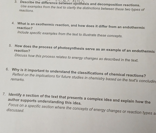 Describe the difference between synthesis and decomposition reactions. 
Use examples from the text to clarify the distinctions between these two types of 
reactions. 
4. What is an exothermic reaction, and how does it differ from an endothermic 
reaction? 
Include specific examples from the text to illustrate these concepts. 
5. How does the process of photosynthesis serve as an example of an endothermic 
reaction? 
Discuss how this process relates to energy changes as described in the text. 
6. Why is it important to understand the classifications of chemical reactions? 
Reflect on the implications for future studies in chemistry based on the text's concludin 
remarks. 
7. Identify a section of the text that presents a complex idea and explain how the 
author supports understanding this idea. 
Focus on a specific section where the concepts of energy changes or reaction types a 
discussed.