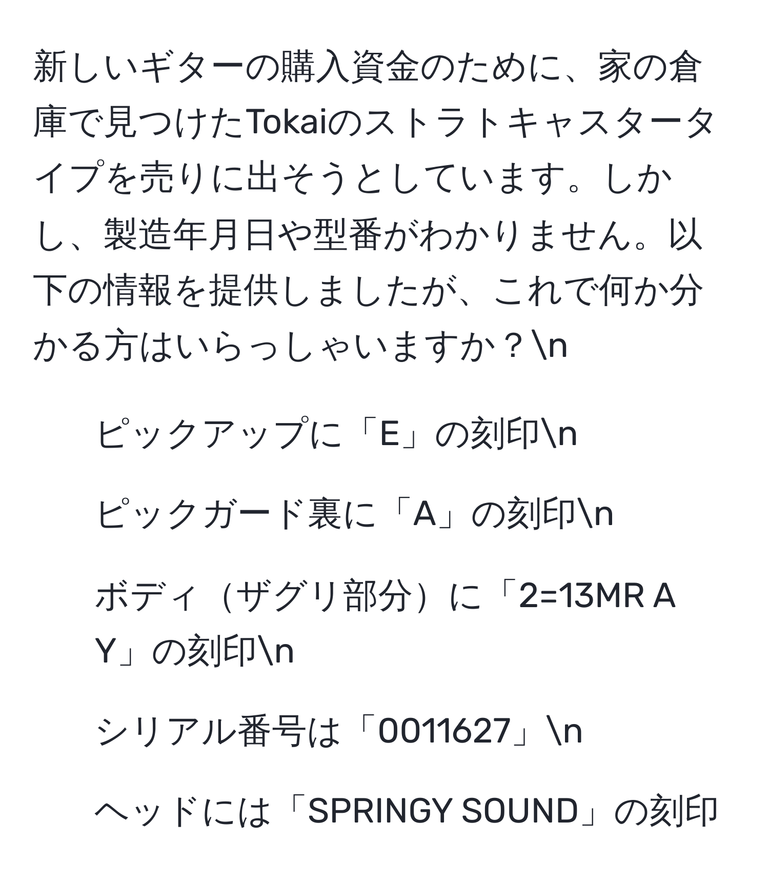 新しいギターの購入資金のために、家の倉庫で見つけたTokaiのストラトキャスタータイプを売りに出そうとしています。しかし、製造年月日や型番がわかりません。以下の情報を提供しましたが、これで何か分かる方はいらっしゃいますか？n
- ピックアップに「E」の刻印n
- ピックガード裏に「A」の刻印n
- ボディザグリ部分に「2=13MR A Y」の刻印n
- シリアル番号は「0011627」n
- ヘッドには「SPRINGY SOUND」の刻印