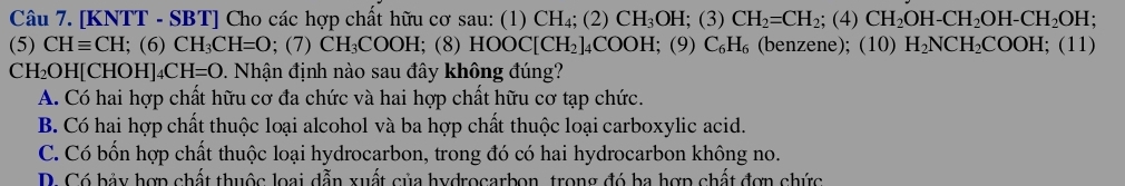 [KNTT - SBT] Cho các hợp chất hữu cơ sau: (1) CH_4;( 2) CH_3OH; (3) CH_2=CH_2; (4)CH_2OH-CH_2OH-CH_2OH.
(5) CHequiv CH;(6) CH_3C H=O; (7) CH_3 COOH; (8 )HOOC[CH_2]_4COOH; (9 C_6H_6 (benzene); (10) H_2NCH_2COOH; (11)
CH₂OH[CHOH _4CH=O 0. Nhận định nào sau đây không đúng?
A. Có hai hợp chất hữu cơ đa chức và hai hợp chất hữu cơ tạp chức.
B. Có hai hợp chất thuộc loại alcohol và ba hợp chất thuộc loại carboxylic acid.
C. Có bốn hợp chất thuộc loại hydrocarbon, trong đó có hai hydrocarbon không no.
D. Có bảy hợp chất thuộc loại dẫn xuất của hydrocarbon, trong đó ba hợp chất đợn chức