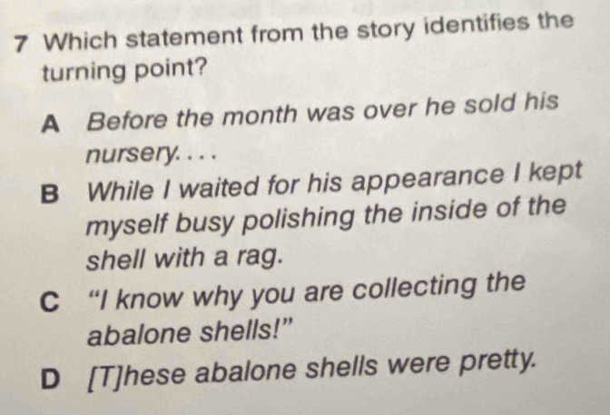 Which statement from the story identifies the
turning point?
A Before the month was over he sold his
nursery. . . .
B While I waited for his appearance I kept
myself busy polishing the inside of the
shell with a rag.
C “I know why you are collecting the
abalone shells!”
D [T]hese abalone shells were pretty.