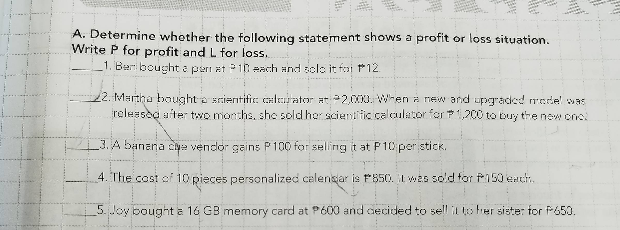 Determine whether the following statement shows a profit or loss situation. 
Write P for profit and L for loss. 
_1. Ben bought a pen at P10 each and sold it for 12. 
_2. Martha bought a scientific calculator at P2,000. When a new and upgraded model was 
released after two months, she sold her scientific calculator for P1,200 to buy the new one. 
_3. A banana cue vendor gains P100 for selling it at 10 per stick. 
_4. The cost of 10 pieces personalized calendar is 850. It was sold for P150 each. 
_5. Joy bought a 16 GB memory card at P600 and decided to sell it to her sister for 650.