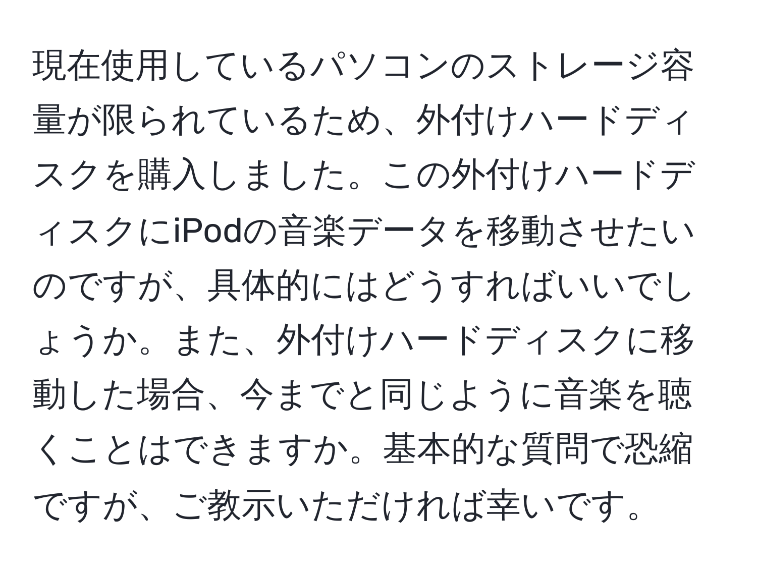 現在使用しているパソコンのストレージ容量が限られているため、外付けハードディスクを購入しました。この外付けハードディスクにiPodの音楽データを移動させたいのですが、具体的にはどうすればいいでしょうか。また、外付けハードディスクに移動した場合、今までと同じように音楽を聴くことはできますか。基本的な質問で恐縮ですが、ご教示いただければ幸いです。