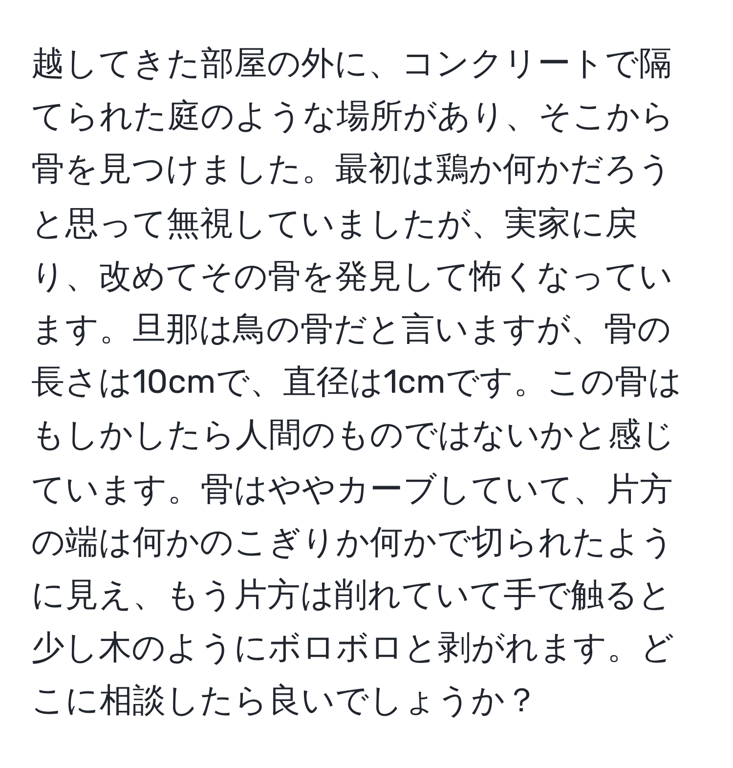 越してきた部屋の外に、コンクリートで隔てられた庭のような場所があり、そこから骨を見つけました。最初は鶏か何かだろうと思って無視していましたが、実家に戻り、改めてその骨を発見して怖くなっています。旦那は鳥の骨だと言いますが、骨の長さは10cmで、直径は1cmです。この骨はもしかしたら人間のものではないかと感じています。骨はややカーブしていて、片方の端は何かのこぎりか何かで切られたように見え、もう片方は削れていて手で触ると少し木のようにボロボロと剥がれます。どこに相談したら良いでしょうか？