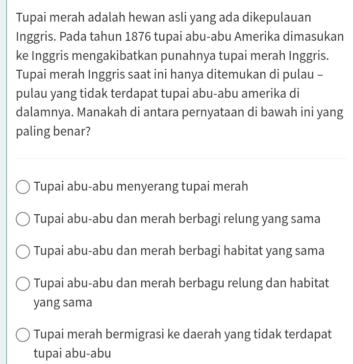 Tupai merah adalah hewan asli yang ada dikepulauan
Inggris. Pada tahun 1876 tupai abu-abu Amerika dimasukan
ke Inggris mengakibatkan punahnya tupai merah Inggris.
Tupai merah Inggris saat ini hanya ditemukan di pulau -
pulau yang tidak terdapat tupai abu-abu amerika di
dalamnya. Manakah di antara pernyataan di bawah ini yang
paling benar?
Tupai abu-abu menyerang tupai merah
Tupai abu-abu dan merah berbagi relung yang sama
Tupai abu-abu dan merah berbagi habitat yang sama
Tupai abu-abu dan merah berbagu relung dan habitat
yang sama
Tupai merah bermigrasi ke daerah yang tidak terdapat
tupai abu-abu