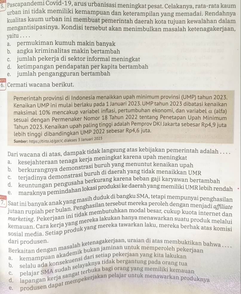 Pascapandemi Covid-19, arus urbanisasi meningkat pesat. Celakanya, rata-rata kaum
urban ini tidak memiliki kemampuan dan keterampilan yang memadai. Rendahnya
kualitas kaum urban ini membuat pemerintah daerah kota tujuan kewalahan dalam
mengantisipasinya. Kondisi tersebut akan menimbulkan masalah ketenagakerjaan,
yaitu . . . .
a. permukiman kumuh makin banyak
b. angka kriminalitas makin bertambah
c. jumlah pekerja di sektor informal meningkat
d. ketimpangan pendapatan per kapita bertambah
e. jumlah pengangguran bertambah
DT
6. Cermati wacana berikut.
Pemerintah provinsi di Indonesia menaikkan upah minimum provinsi (UMP) tahun 2023.
Kenaikan UMP ini mulai berlaku pada 1 Januari 2023. UMP tahun 2023 dibatasi kenaikan
maksimal 10% mencakup variabel inflasi, pertumbuhan ekonomi, dan variabel α (alfa)
sesuai dengan Permenaker Nomor 18 Tahun 2022 tentang Penetapan Upah Minimum
Tahun 2023. Kenaikan upah paling tinggi adalah Pemprov DKI Jakarta sebesar Rp4,9 juta
lebih tinggi dibandingkan UMP 2022 sebesar Rp4,6 juta.
Sumber: https://tirto.id/gzcV, diakses 3 Januari 2023
Dari wacana di atas, dampak tidak langsung atas kebijakan pemerintah adalah . . . .
a. kesejahteraan tenaga kerja meningkat karena upah meningkat
b. berkurangnya demonstrasi buruh yang menuntut kenaikan upah
c. terjadinya demonstrasi buruh di daerah yang tidak menaikkan UMR
d. keuntungan pengusaha berkurang karena beban gaji karyawan bertambah
e. maraknya pemindahan lokasi produksi ke daerah yang memiliki UMR lebih rendah
   
7. Saat ini banyak anak yang masih duduk di bangku SMA, tetapi mempunyai penghasilan
jutaan rupiah per bulan. Penghasilan tersebut mereka peroleh dengan menjadi affiliate
marketing. Pekerjaan ini tidak membutuhkan modal besar, cukup kuota internet dan
kemauan. Cara kerja yang mereka lakukan hanya menawarkan suatu produk melalui
sosial media. Setiap produk yang mereka tawarkan laku, mereka berhak atas komisi
dari produsen.
Berkaitan dengan masalah ketenagakerjaan, uraian di atas membuktikan bahwa . . . .
a. kemampuan akademik bukan jaminan untuk memperoleh pekerjaan
b. selalu ada konsekuensi dari setiap pekerjaan yang kita lakukan
c. pelajar SMA sudah selayaknya tidak bergantung pada orang tua
d. lapangan kerja sangat terbuka bagi orang yang memiliki kemauan
e. produsen dapat mempekerjakan pelajar untuk menawarkan produknya