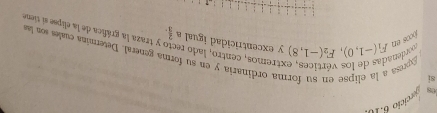 les ercicio 6 10 
si 
Expresa 
orden 
ma ordinaria y en su forma general. Determina cuales son las 
extremos, centro, lado re y traza la gráfica de la elipse sí tiene 
jcos en F_1(-1,0), F_2(-1,8) y excentricidad igual a  2/3 .