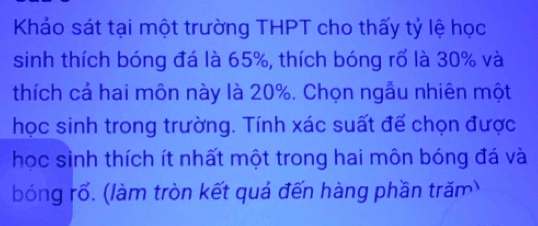 Khảo sát tại một trường THPT cho thấy tỷ lệ học 
sinh thích bóng đá là 65%, thích bóng rổ là 30% và 
thích cả hai môn này là 20%. Chọn ngẫu nhiên một 
học sinh trong trường. Tính xác suất để chọn được 
học sinh thích ít nhất một trong hai môn bóng đá và 
bóng rổ. (làm tròn kết quả đến hàng phần trăm)