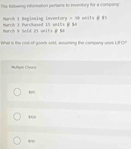 The following information pertains to inventory for a compary
March 1 Beginning inventory =30 units @ $5
March 3 Purchased 15 units @ $4
March 9 Sold 25 units @ $8
What is the cost of goods sold, assuming the company uses LIFO?
Multiple Choice
$85
$100
$110