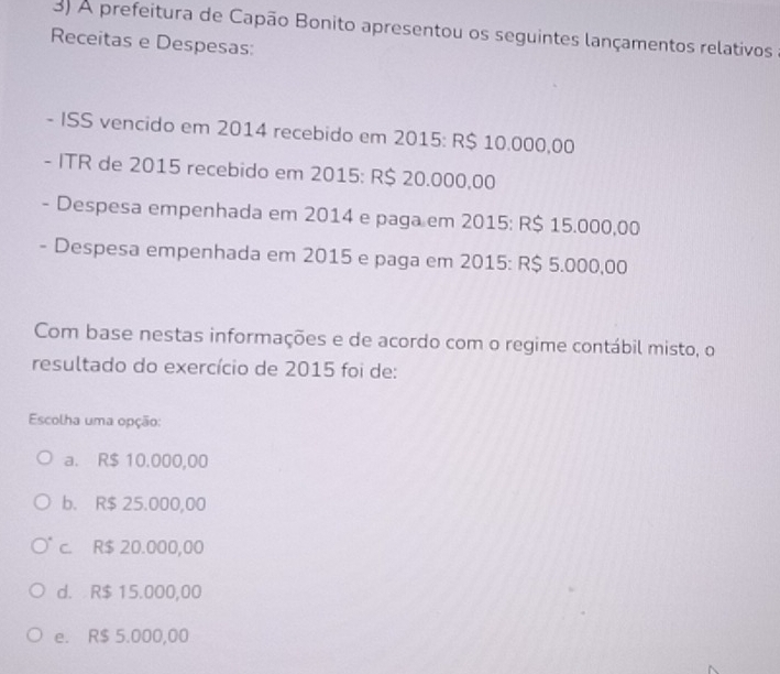 A prefeitura de Capão Bonito apresentou os seguintes lançamentos relativos
Receitas e Despesas:
- ISS vencido em 2014 recebido em 2015: R$ 10.000,00
- ITR de 2015 recebido em 2015: R$ 20.000,00
- Despesa empenhada em 2014 e paga em 2015: R$ 15.000,00
- Despesa empenhada em 2015 e paga em 2015 : R$ 5.000,00
Com base nestas informações e de acordo com o regime contábil misto, o
resultado do exercício de 2015 foi de:
Escolha uma opção:
a. R$ 10.000,00
b. R$ 25.000,00
c. R$ 20.000,00
d. R$ 15.000,00
e. R$ 5.000,00