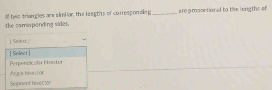 If two triangles are similar, the lengths of corresponding _are proportional to the lengths of
the corresponding sides.
[ Select ]
[ Select ]
Perpendicular bisector
Angle bisector
Segment bisector