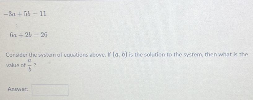 -3a+5b=11
6a+2b=26
Consider the system of equations above. If (a,b) is the solution to the system, then what is the 
value of  a/b  ? 
Answer: □