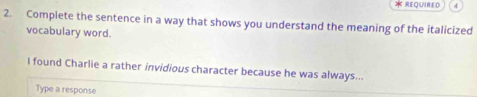 REQUIRED 4 
2. Complete the sentence in a way that shows you understand the meaning of the italicized 
vocabulary word. 
I found Charlie a rather invidious character because he was always... 
Type a response