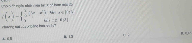 Cho biến ngẫu nhiên liên tục X có hàm mật độ
khi x∈ [0;3]
f(x)=beginarrayl  2/9 (3x-x^2) 0kendarray. hi x∉ [0;3]
Phương sai của X bằng bao nhiêu?
C. 2 D. 0,45
A. 0,5 B. 1, 5
