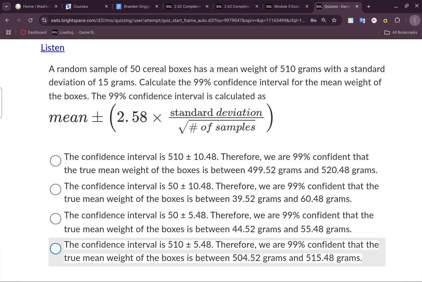 Home | Washin Courses Braeden Griggs 2.62 Completed × 2.62 Complete Module 5 Exam Quizzes - Danie +
C sails.brightspace.com/d2l/lms/quizzing/user/attempt/quiz_start_frame_auto.d2l?ou=9979047&isprv=&qi=11165499&cfql=1. Cx
Dashboard Loading... - Daniel B... All Bookmarks
Listen
A random sample of 50 cereal boxes has a mean weight of 510 grams with a standard
deviation of 15 grams. Calculate the 99% confidence interval for the mean weight of
the boxes. The 99% confidence interval is calculated as
mean ± (2.58*  stan darddeviation/sqrt(# ofsamples) )
The confidence interval is 510± 10.48. Therefore, we are 99% confident that
the true mean weight of the boxes is between 499.52 grams and 520.48 grams.
The confidence interval is 50± 10.48. Therefore, we are 99% confident that the
true mean weight of the boxes is between 39.52 grams and 60.48 grams.
The confidence interval is 50± 5.48. Therefore, we are 99% confident that the
true mean weight of the boxes is between 44.52 grams and 55.48 grams.
The confidence interval is 510± 5.48. Therefore, we are 99% confident that the
true mean weight of the boxes is between 504.52 grams and 515.48 grams.