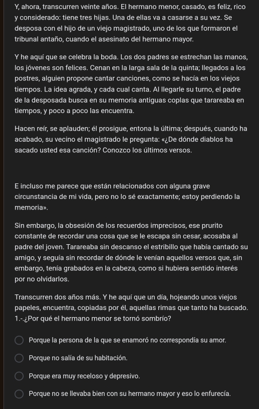 Y, ahora, transcurren veinte años. El hermano menor, casado, es feliz, rico
y considerado: tiene tres hijas. Una de ellas va a casarse a su vez. Se
desposa con el hijo de un viejo magistrado, uno de los que formaron el
tribunal antaño, cuando el asesinato del hermano mayor.
Y he aquí que se celebra la boda. Los dos padres se estrechan las manos,
los jóvenes son felices. Cenan en la larga sala de la quinta; llegados a los
postres, alguien propone cantar canciones, como se hacía en los viejos
tiempos. La idea agrada, y cada cual canta. Al llegarle su turno, el padre
de la desposada busca en su memoria antiguas coplas que tarareaba en
tiempos, y poco a poco las encuentra.
Hacen reír, se aplauden; él prosigue, entona la última; después, cuando ha
acabado, su vecino el magistrado le pregunta: «¿De dónde diablos ha
sacado usted esa canción? Conozco los últimos versos.
E incluso me parece que están relacionados con alguna grave
circunstancia de mi vida, pero no lo sé exactamente; estoy perdiendo la
memoria».
Sin embargo, la obsesión de los recuerdos imprecisos, ese prurito
constante de recordar una cosa que se le escapa sin cesar, acosaba al
padre del joven. Tarareaba sin descanso el estribillo que había cantado su
amigo, y seguía sin recordar de dónde le venían aquellos versos que, sin
embargo, tenía grabados en la cabeza, como si hubiera sentido interés
por no olvidarlos.
Transcurren dos años más. Y he aquí que un día, hojeando unos viejos
papeles, encuentra, copiadas por él, aquellas rimas que tanto ha buscado.
1.- ¿Por qué el hermano menor se tornó sombrío?
Porque la persona de la que se enamoró no correspondía su amor.
Porque no salía de su habitación.
Porque era muy receloso y depresivo.
Porque no se llevaba bien con su hermano mayor y eso lo enfurecía.