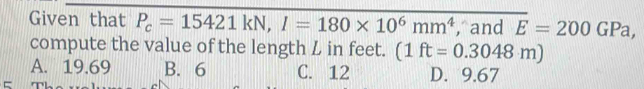 Given that P_c=15421kN, I=180* 10^6mm^4 , and overline E=200GPa, 
compute the value of the length L in feet. (1ft=0.3048m)
A. 19.69 B. 6 C. 12 D. 9.67